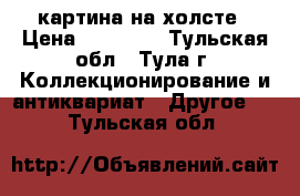 картина на холсте › Цена ­ 55 000 - Тульская обл., Тула г. Коллекционирование и антиквариат » Другое   . Тульская обл.